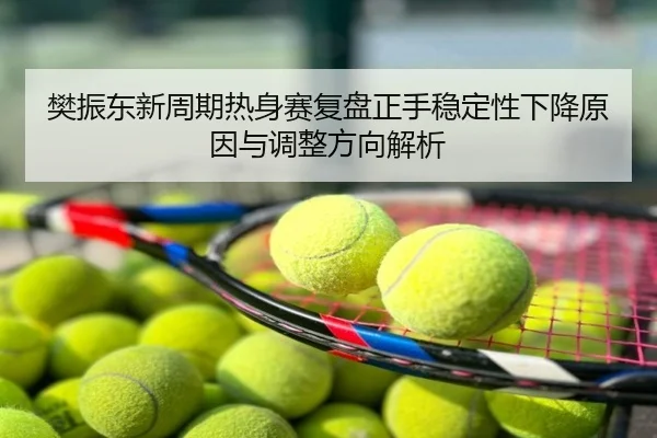 樊振东新周期热身赛复盘正手稳定性下降原因与调整方向解析